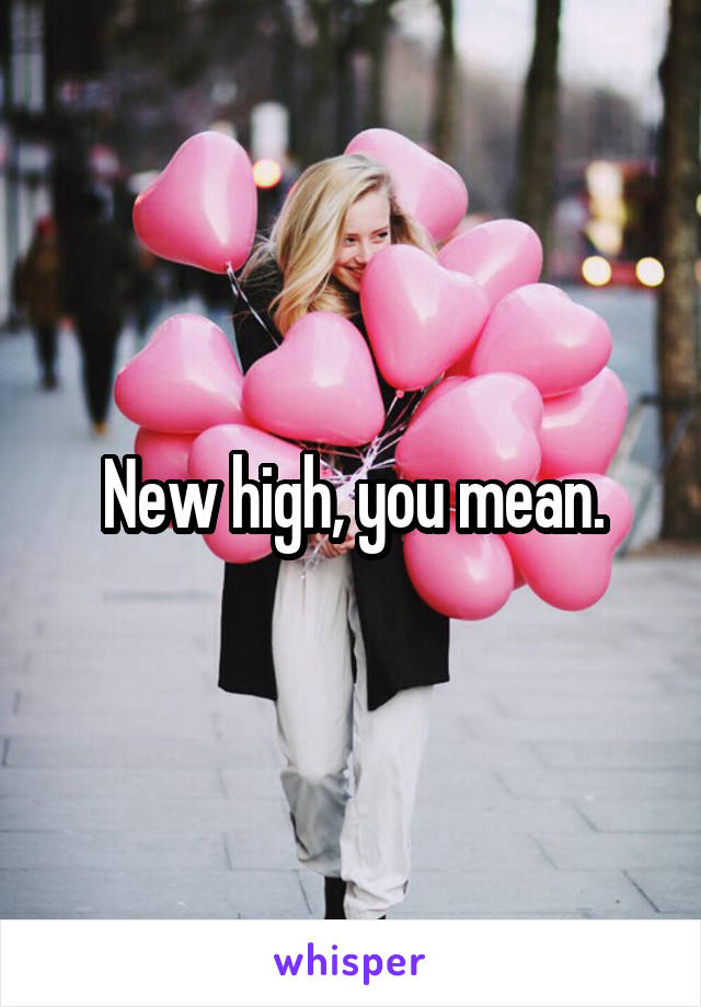 New high, you mean.
