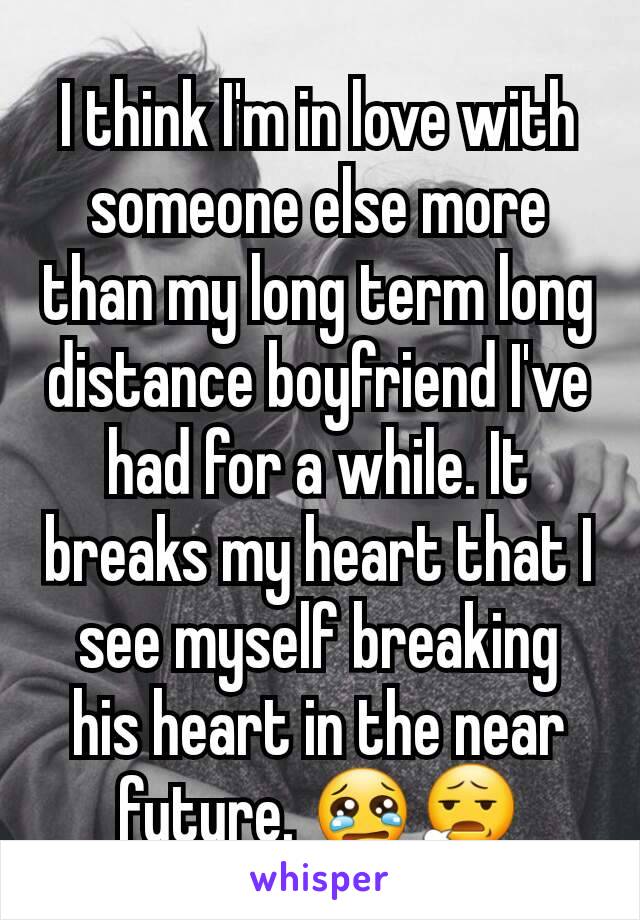 I think I'm in love with someone else more than my long term long distance boyfriend I've had for a while. It breaks my heart that I see myself breaking his heart in the near future. 😢😧