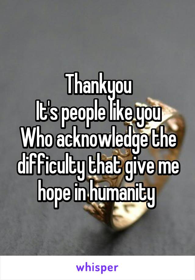Thankyou
It's people like you
Who acknowledge the difficulty that give me hope in humanity 