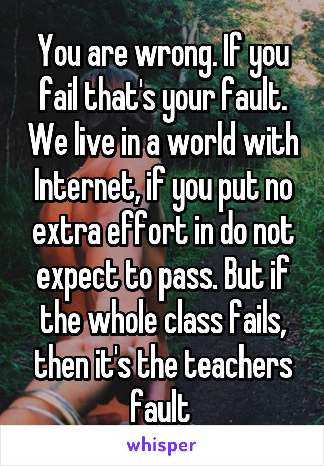 You are wrong. If you fail that's your fault. We live in a world with Internet, if you put no extra effort in do not expect to pass. But if the whole class fails, then it's the teachers fault 