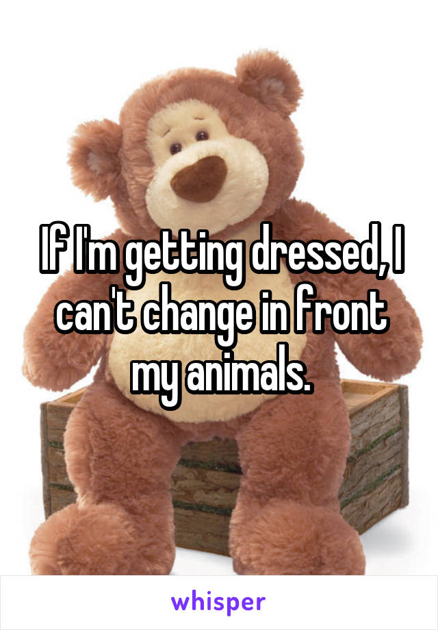 If I'm getting dressed, I can't change in front my animals.