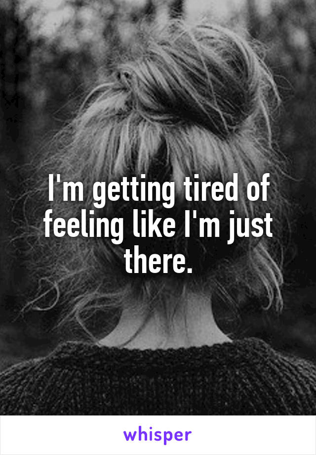 I'm getting tired of feeling like I'm just there.