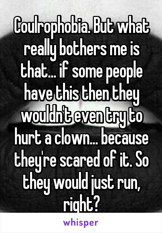 Coulrophobia. But what really bothers me is that... if some people have this then they wouldn't even try to hurt a clown... because they're scared of it. So they would just run, right?