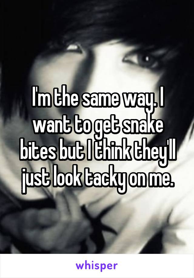 I'm the same way. I want to get snake bites but I think they'll just look tacky on me.