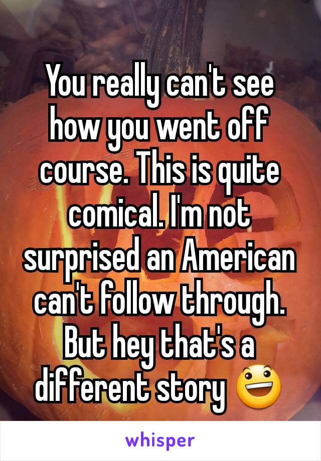 You really can't see how you went off course. This is quite comical. I'm not surprised an American can't follow through. But hey that's a different story 😃