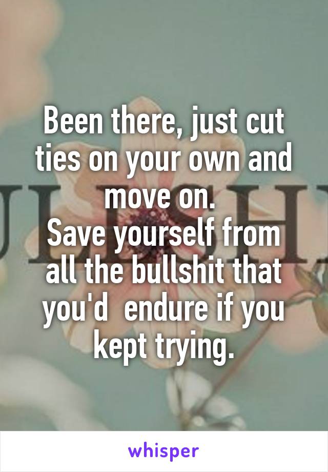 Been there, just cut ties on your own and move on. 
Save yourself from all the bullshit that you'd  endure if you kept trying.