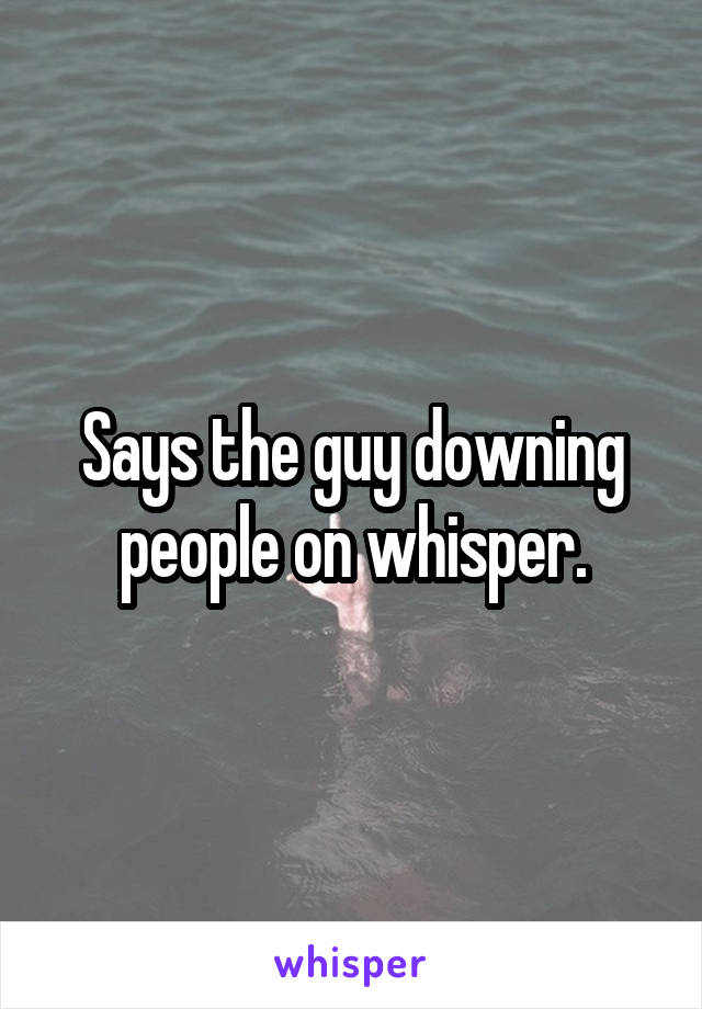 Says the guy downing people on whisper.