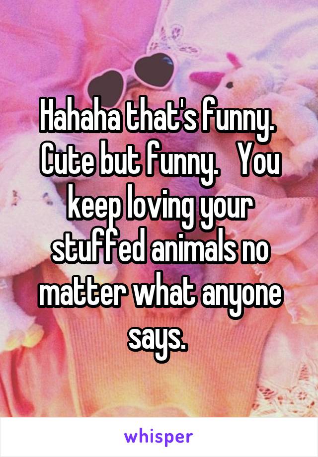 Hahaha that's funny.  Cute but funny.   You keep loving your stuffed animals no matter what anyone says. 