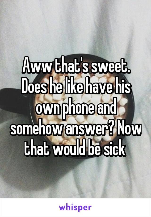 Aww that's sweet. Does he like have his own phone and somehow answer? Now that would be sick 