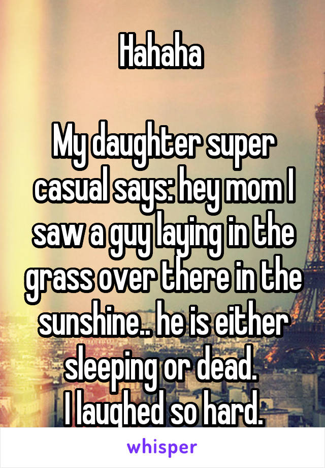 Hahaha 

My daughter super casual says: hey mom I saw a guy laying in the grass over there in the sunshine.. he is either sleeping or dead. 
I laughed so hard.