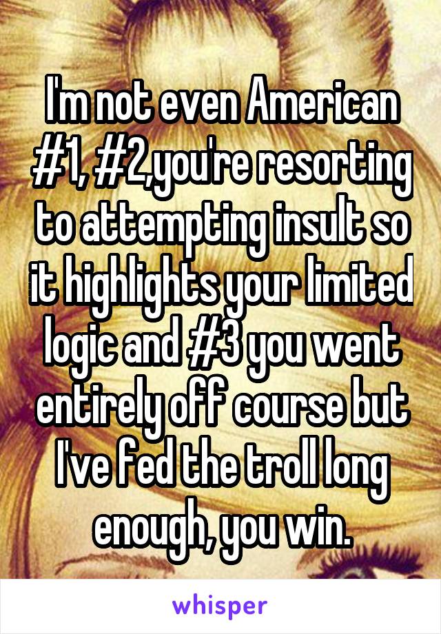 I'm not even American #1, #2,you're resorting to attempting insult so it highlights your limited logic and #3 you went entirely off course but I've fed the troll long enough, you win.