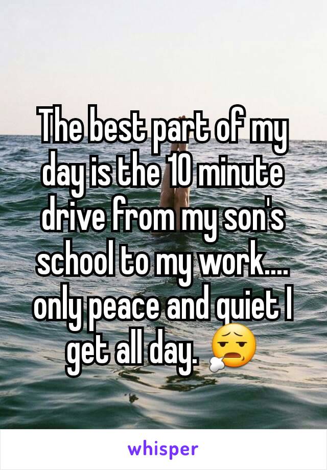 The best part of my day is the 10 minute drive from my son's school to my work.... only peace and quiet I get all day. 😧
