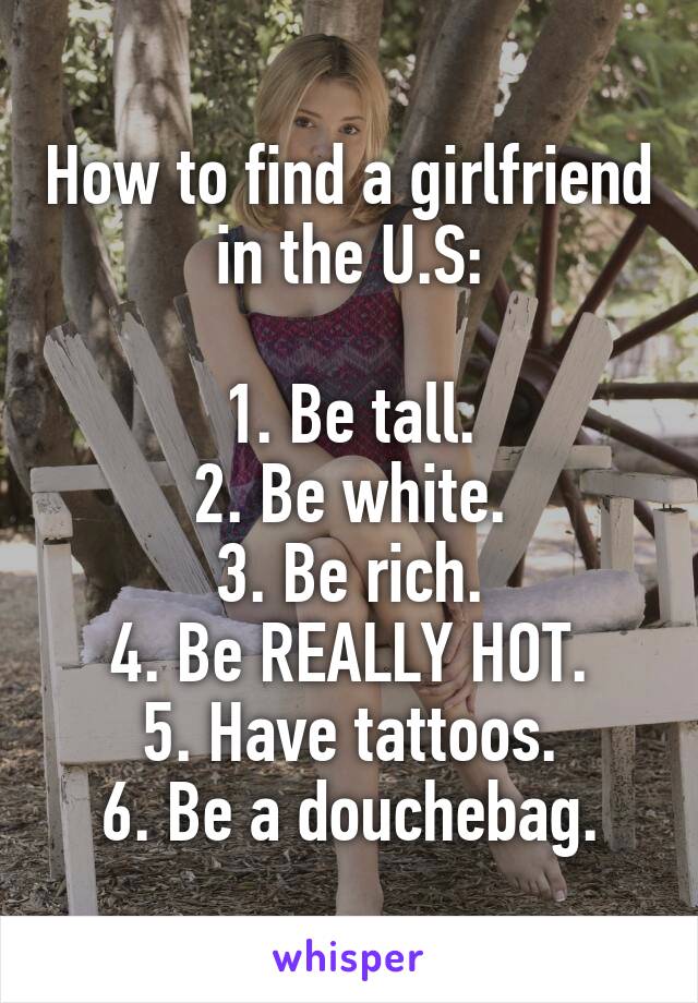 How to find a girlfriend in the U.S:

1. Be tall.
2. Be white.
3. Be rich.
4. Be REALLY HOT.
5. Have tattoos.
6. Be a douchebag.