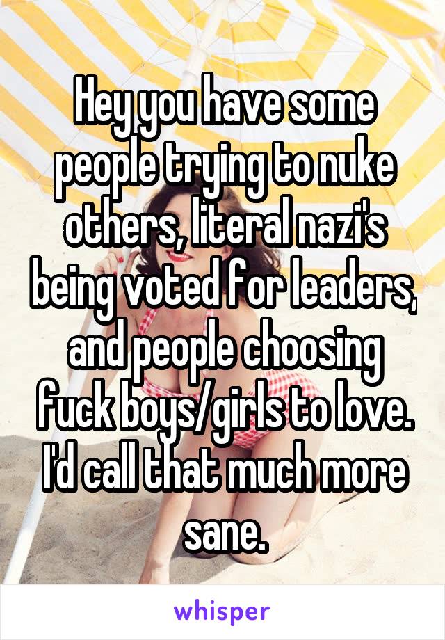 Hey you have some people trying to nuke others, literal nazi's being voted for leaders, and people choosing fuck boys/girls to love. I'd call that much more sane.