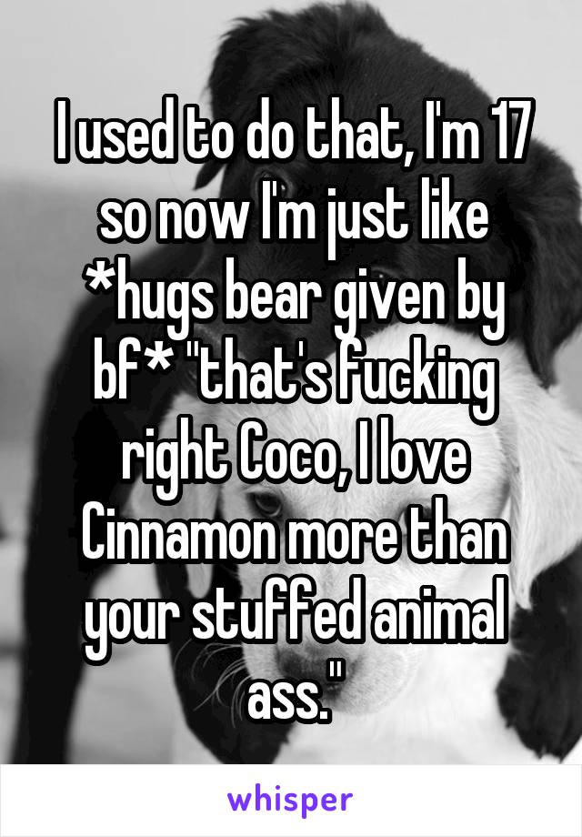 I used to do that, I'm 17 so now I'm just like *hugs bear given by bf* "that's fucking right Coco, I love Cinnamon more than your stuffed animal ass."