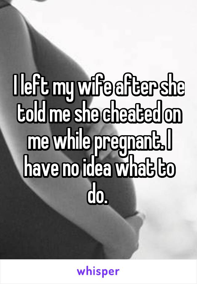I left my wife after she told me she cheated on me while pregnant. I have no idea what to do. 