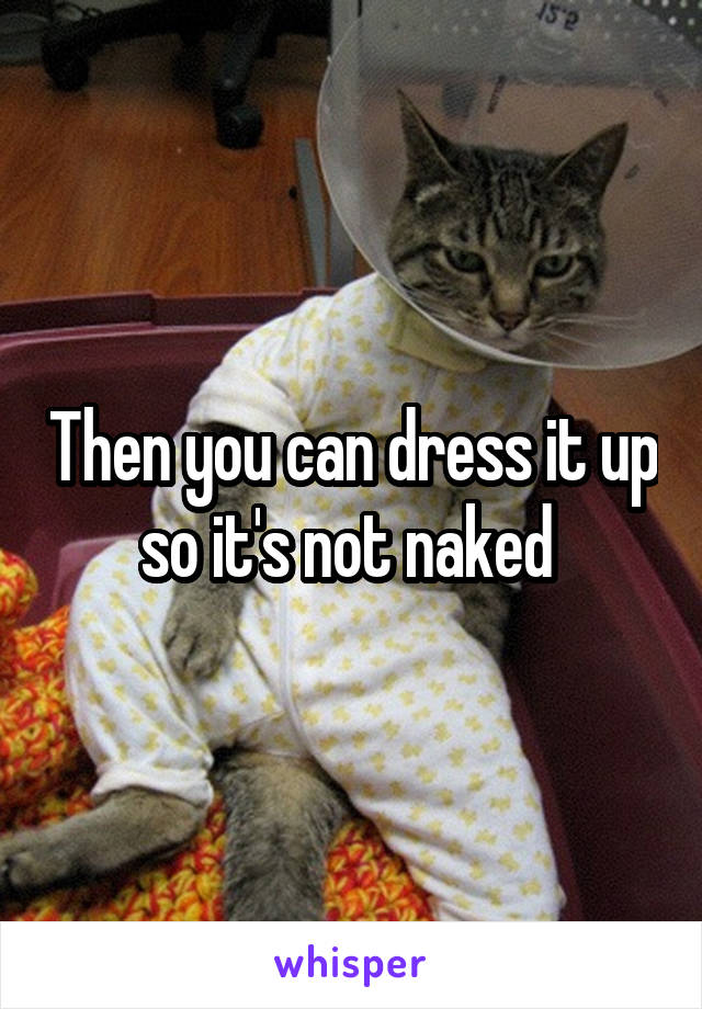 Then you can dress it up so it's not naked 