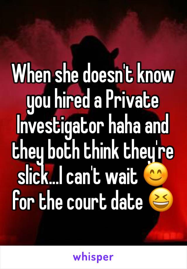 When she doesn't know you hired a Private Investigator haha and they both think they're slick...I can't wait 😊 for the court date 😆