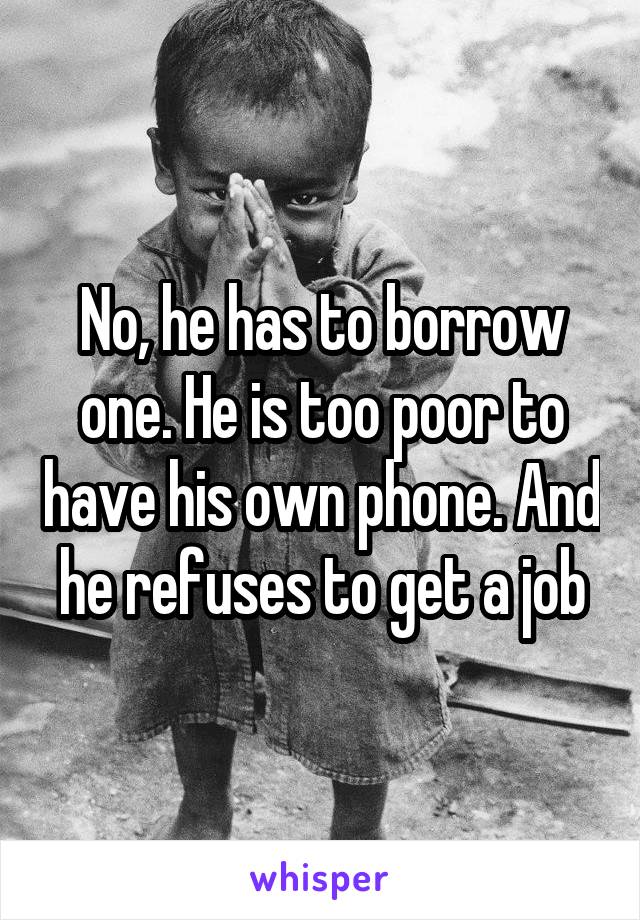 No, he has to borrow one. He is too poor to have his own phone. And he refuses to get a job