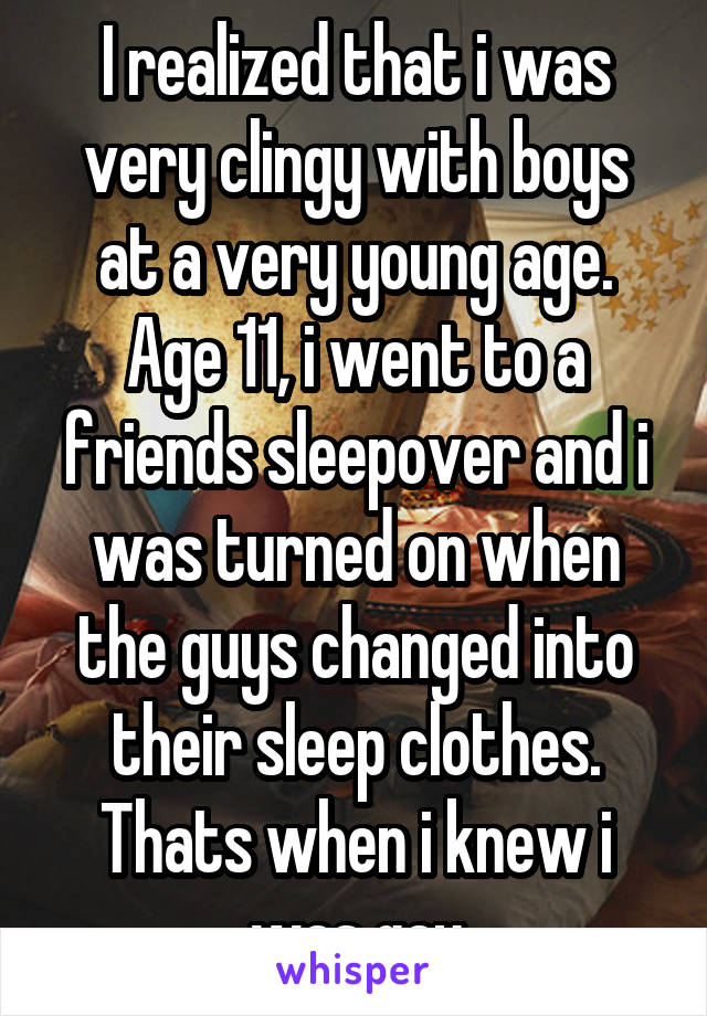 I realized that i was very clingy with boys at a very young age. Age 11, i went to a friends sleepover and i was turned on when the guys changed into their sleep clothes. Thats when i knew i was gay