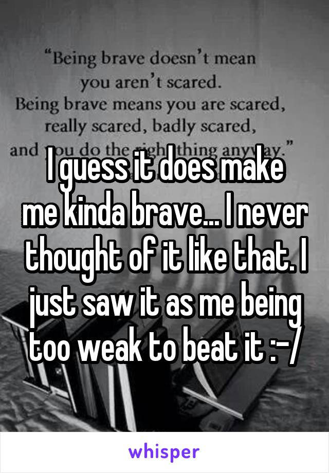 
I guess it does make me kinda brave... I never thought of it like that. I just saw it as me being too weak to beat it :-/