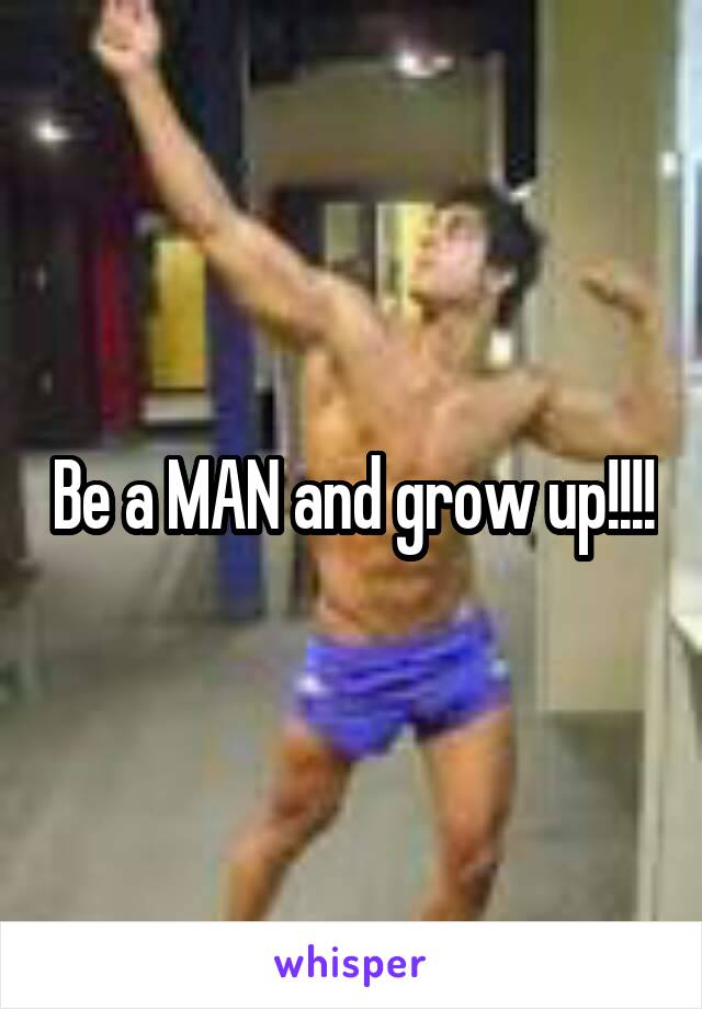 Be a MAN and grow up!!!!