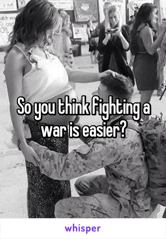 So you think fighting a war is easier?