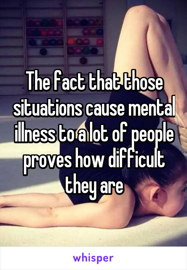 The fact that those situations cause mental illness to a lot of people proves how difficult they are