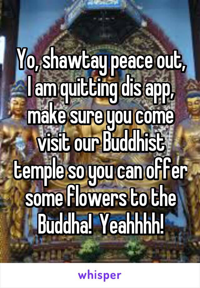 Yo, shawtay peace out, I am quitting dis app, make sure you come visit our Buddhist temple so you can offer some flowers to the Buddha!  Yeahhhh!