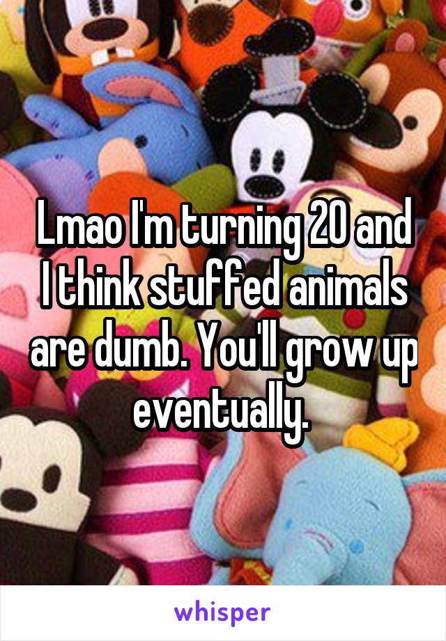 Lmao I'm turning 20 and I think stuffed animals are dumb. You'll grow up eventually. 