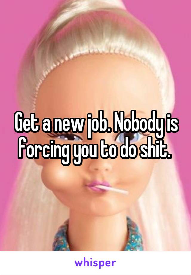 Get a new job. Nobody is forcing you to do shit. 