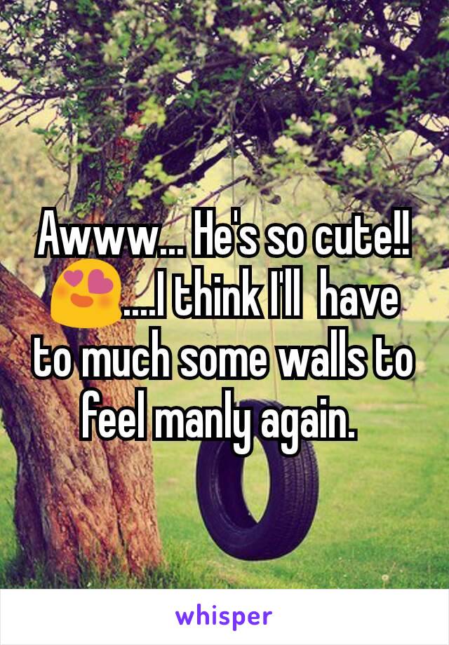 Awww... He's so cute!! 😍....I think I'll  have to much some walls to feel manly again. 