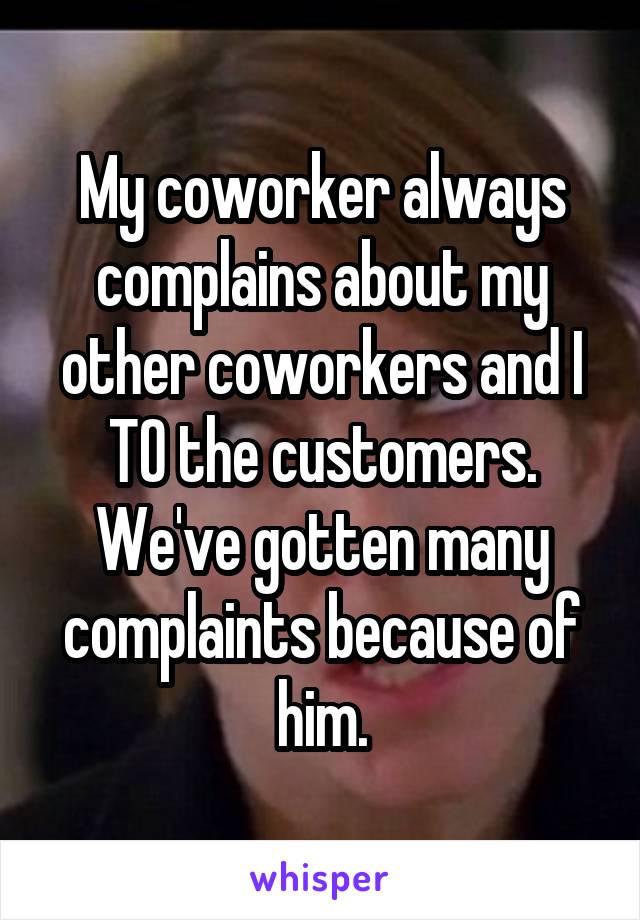 My coworker always complains about my other coworkers and I TO the customers. We've gotten many complaints because of him.