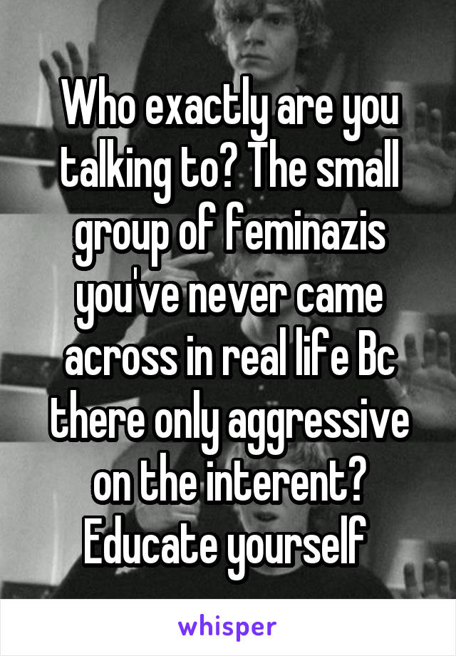 Who exactly are you talking to? The small group of feminazis you've never came across in real life Bc there only aggressive on the interent? Educate yourself 