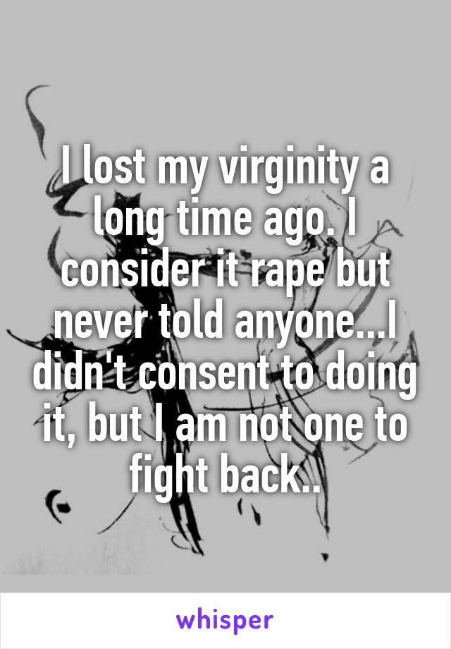 I lost my virginity a long time ago. I consider it rape but never told anyone...I didn't consent to doing it, but I am not one to fight back..