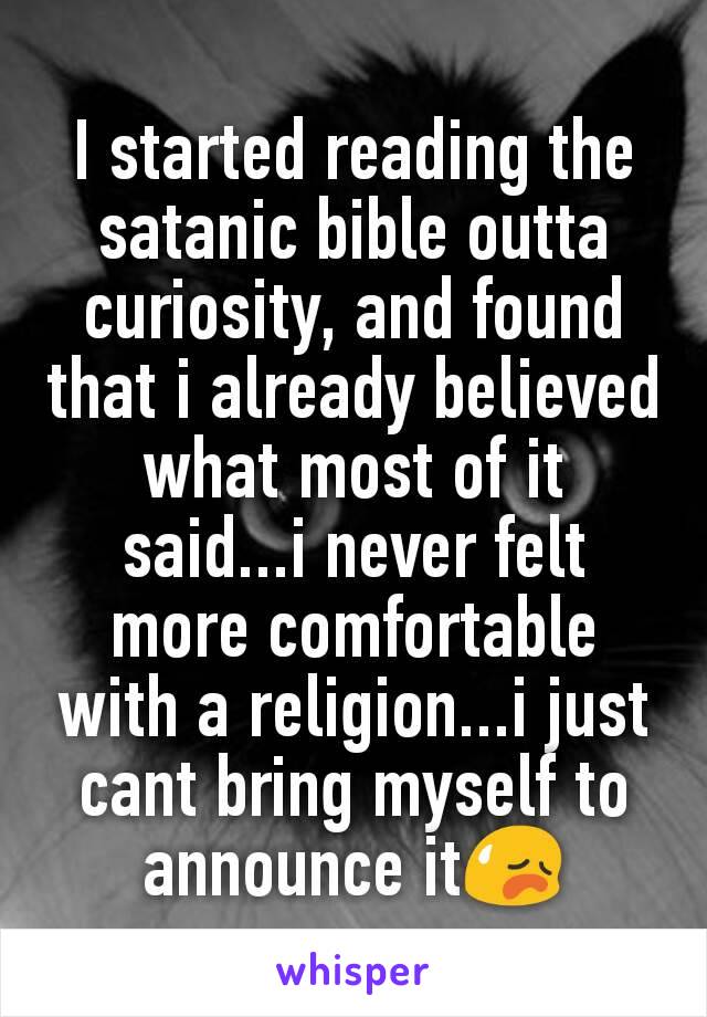 I started reading the satanic bible outta curiosity, and found that i already believed what most of it said...i never felt more comfortable with a religion...i just cant bring myself to announce it😥