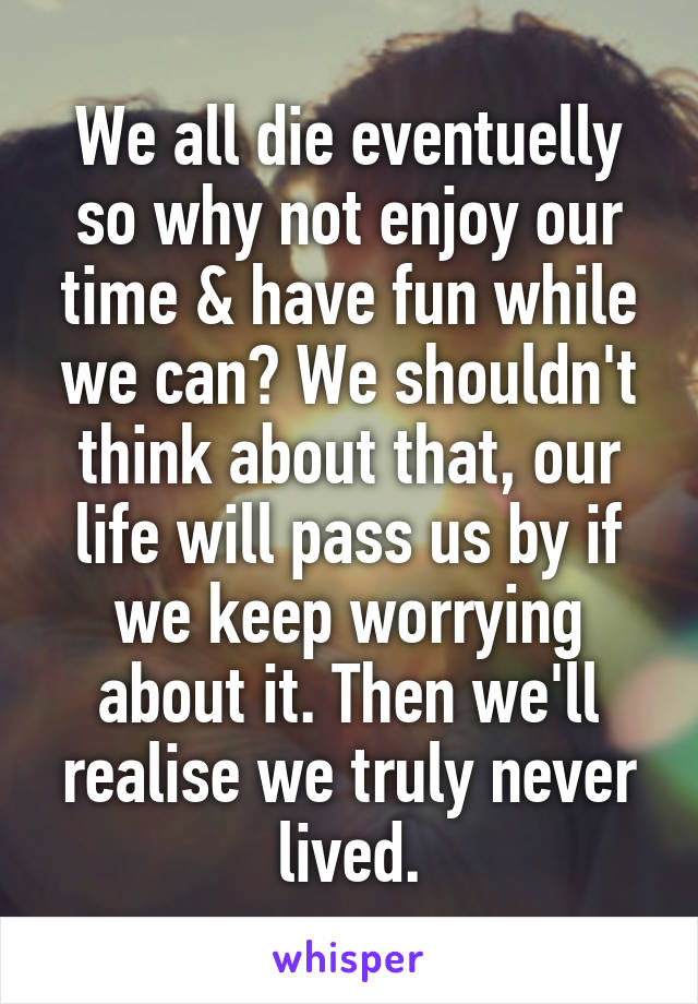 We all die eventuelly so why not enjoy our time & have fun while we can? We shouldn't think about that, our life will pass us by if we keep worrying about it. Then we'll realise we truly never lived.