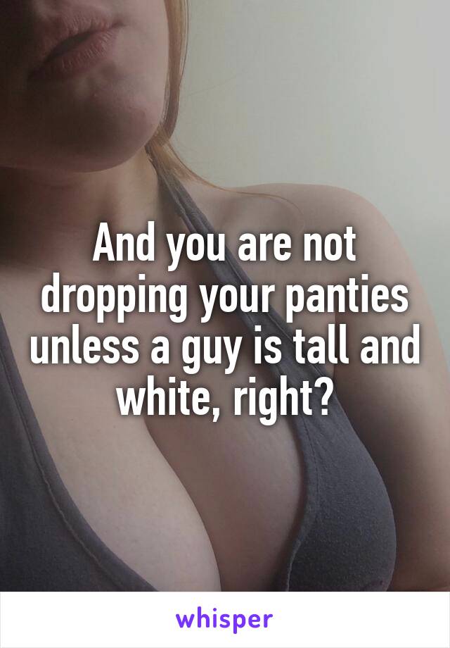 And you are not dropping your panties unless a guy is tall and white, right?