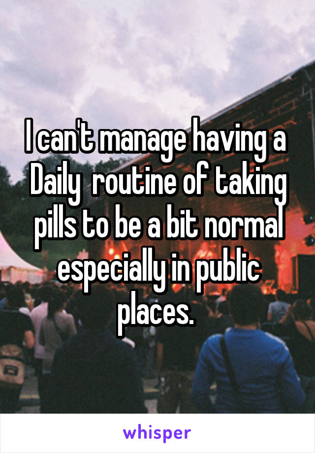 I can't manage having a 
Daily  routine of taking pills to be a bit normal especially in public places. 