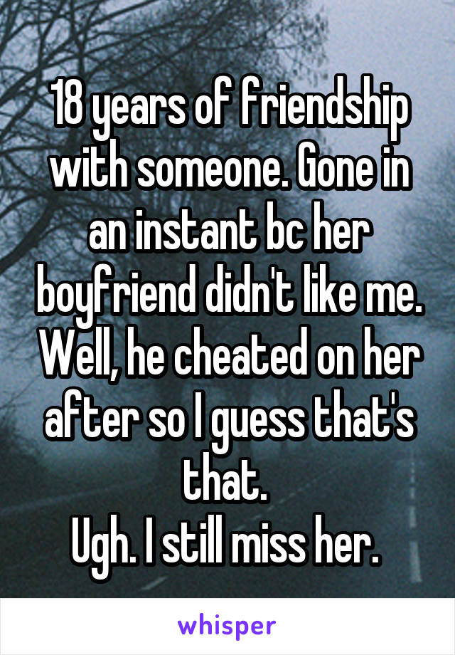 18 years of friendship with someone. Gone in an instant bc her boyfriend didn't like me. Well, he cheated on her after so I guess that's that. 
Ugh. I still miss her. 