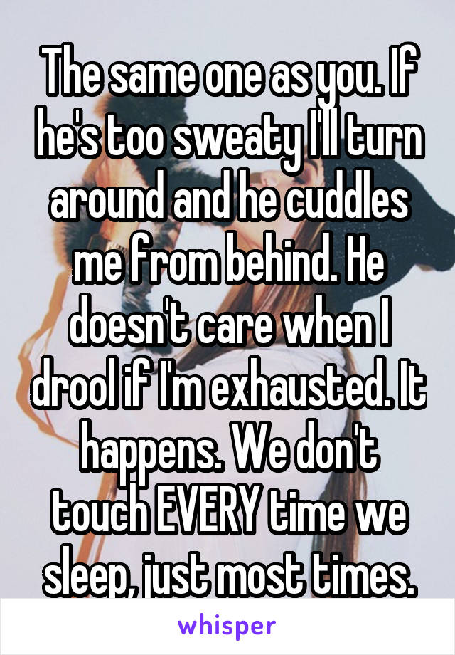 The same one as you. If he's too sweaty I'll turn around and he cuddles me from behind. He doesn't care when I drool if I'm exhausted. It happens. We don't touch EVERY time we sleep, just most times.