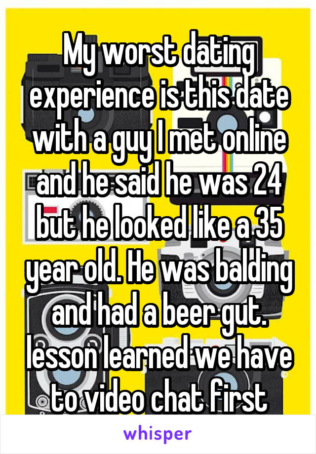 My worst dating experience is this date with a guy I met online and he said he was 24 but he looked like a 35 year old. He was balding and had a beer gut. lesson learned we have to video chat first