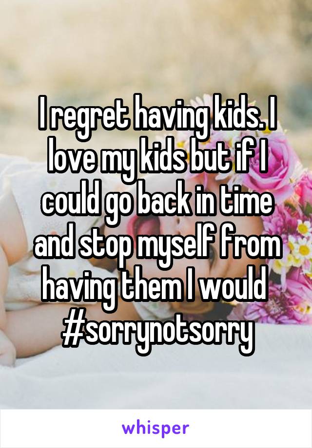 I regret having kids. I love my kids but if I could go back in time and stop myself from having them I would 
#sorrynotsorry