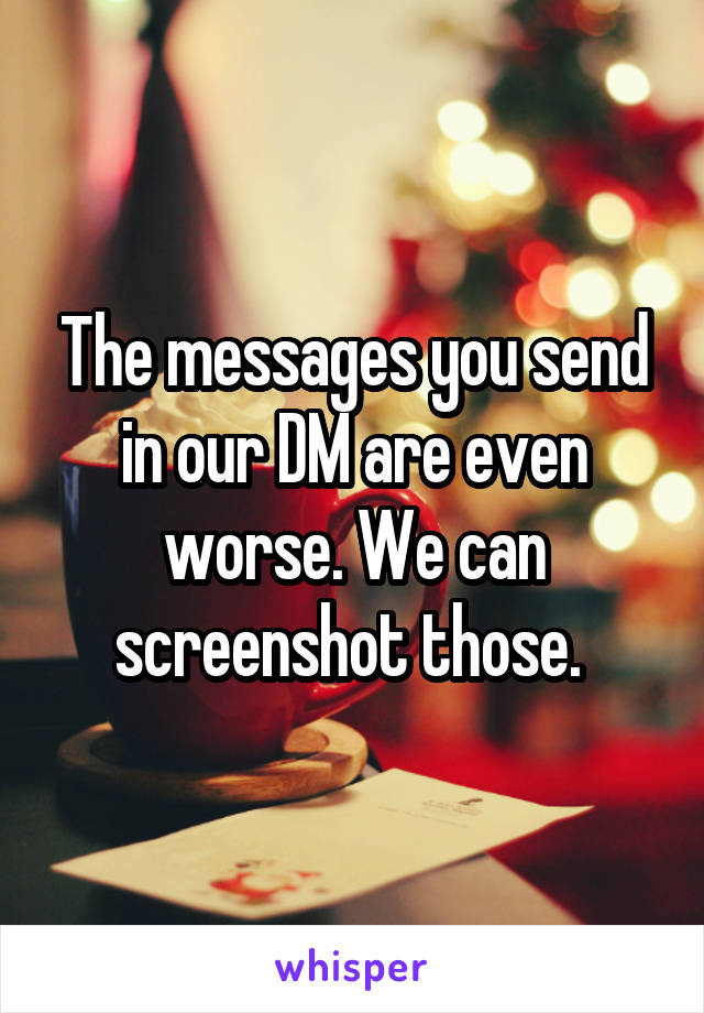 The messages you send in our DM are even worse. We can screenshot those. 