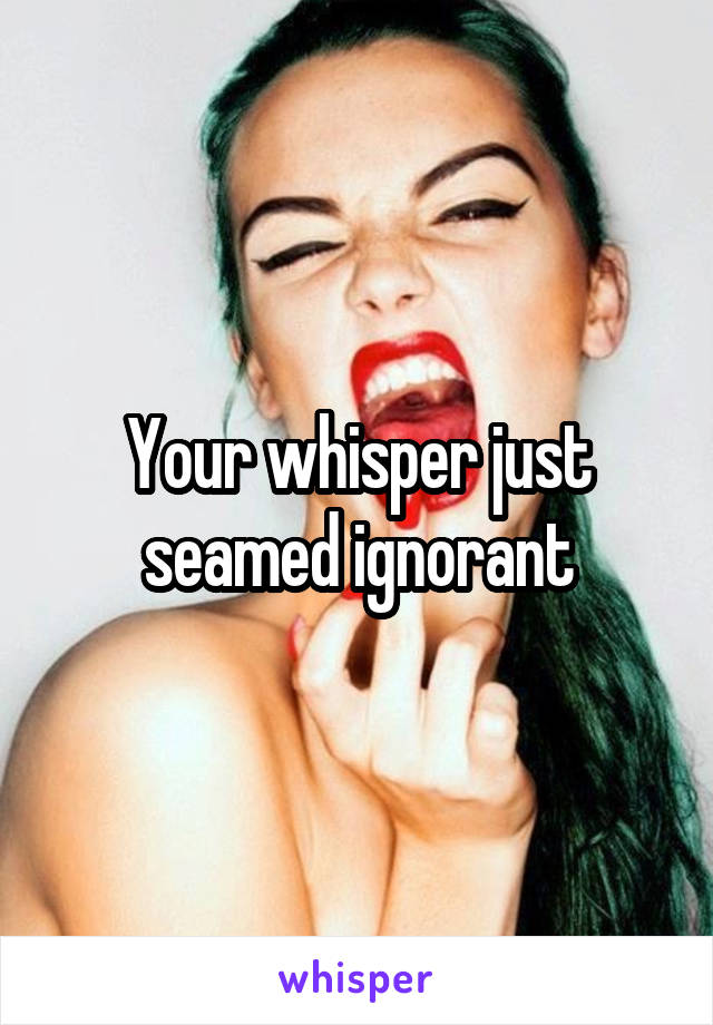 Your whisper just seamed ignorant
