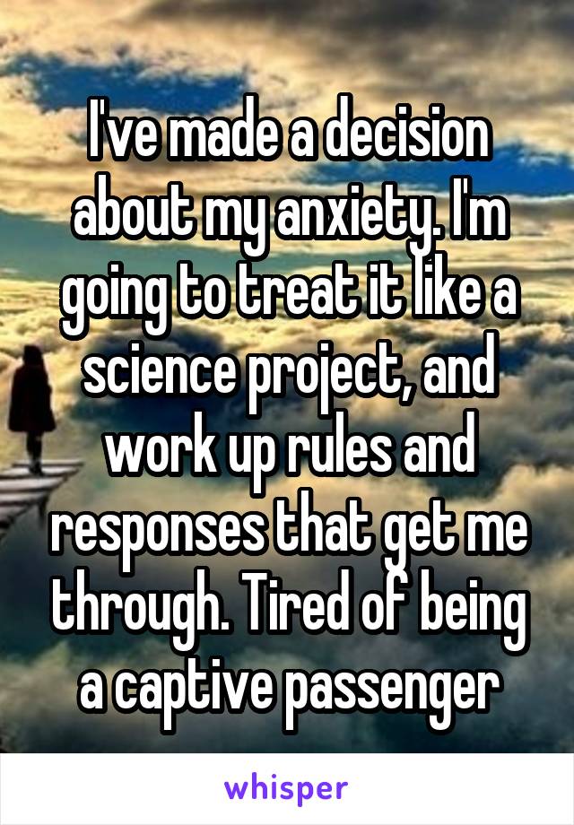 I've made a decision about my anxiety. I'm going to treat it like a science project, and work up rules and responses that get me through. Tired of being a captive passenger