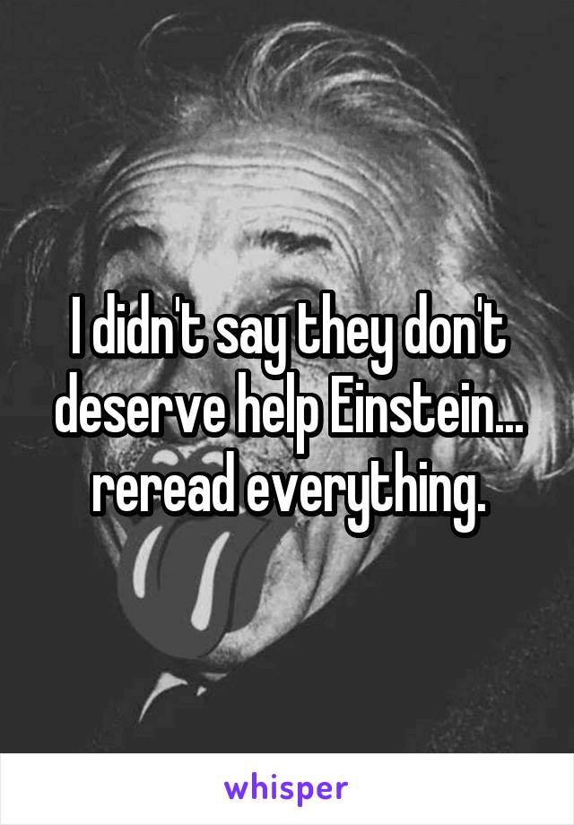 I didn't say they don't deserve help Einstein... reread everything.