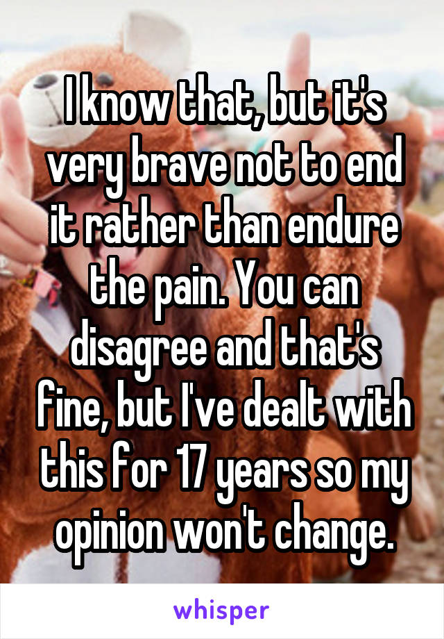 I know that, but it's very brave not to end it rather than endure the pain. You can disagree and that's fine, but I've dealt with this for 17 years so my opinion won't change.