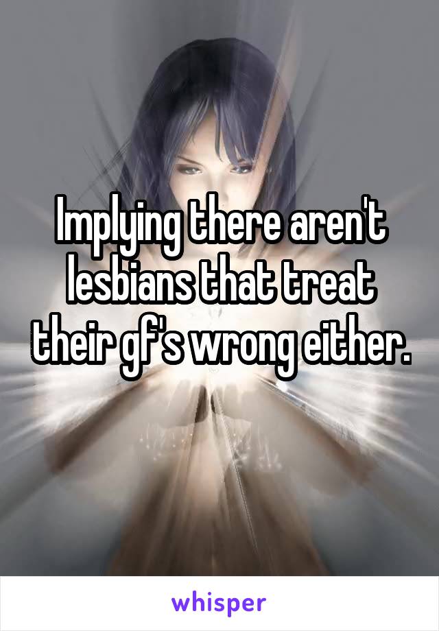 Implying there aren't lesbians that treat their gf's wrong either. 