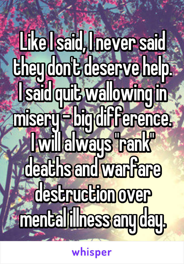 Like I said, I never said they don't deserve help. I said quit wallowing in misery - big difference. I will always "rank" deaths and warfare destruction over mental illness any day.